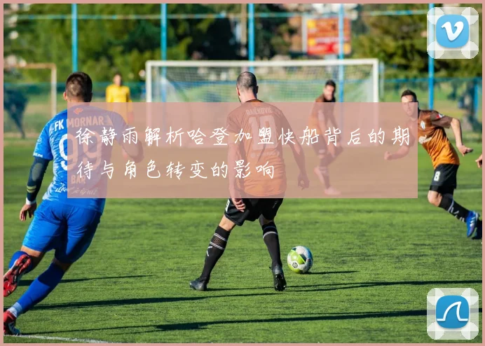 徐静雨解析哈登加盟快船背后的期待与角色转变的影响