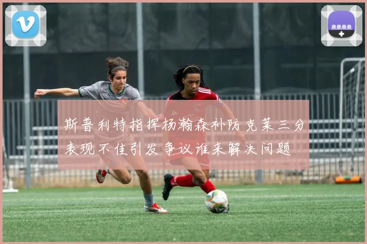斯普利特指挥杨瀚森补防克莱三分表现不佳引发争议谁来解决问题