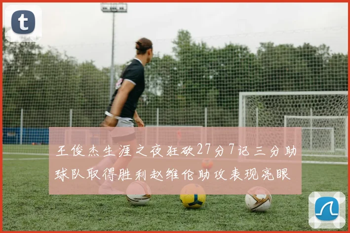王俊杰生涯之夜狂砍27分7记三分助球队取得胜利赵维伦助攻表现亮眼