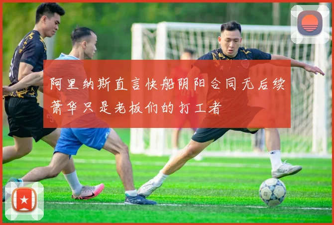 阿里纳斯直言快船阴阳合同无后续萧华只是老板们的打工者