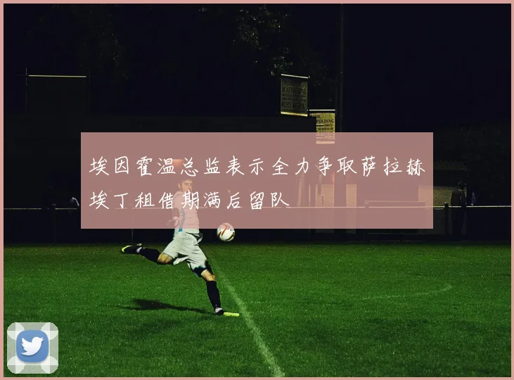 埃因霍温总监表示全力争取萨拉赫埃丁租借期满后留队
