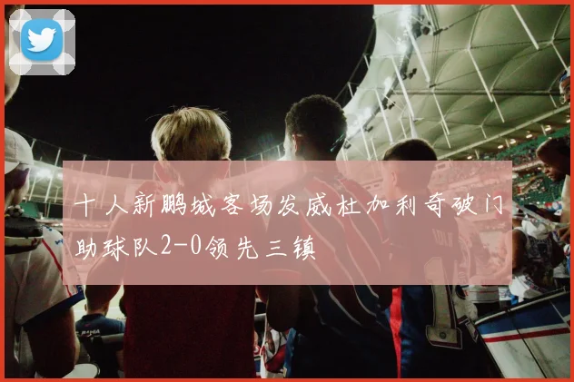 十人新鹏城客场发威杜加利奇破门助球队2-0领先三镇