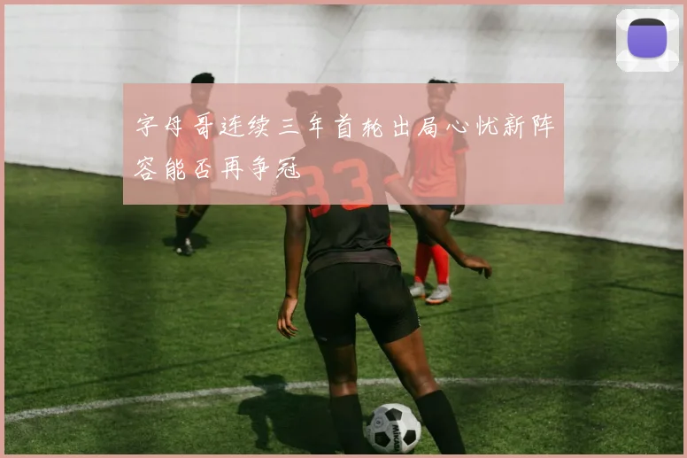 字母哥连续三年首轮出局心忧新阵容能否再争冠