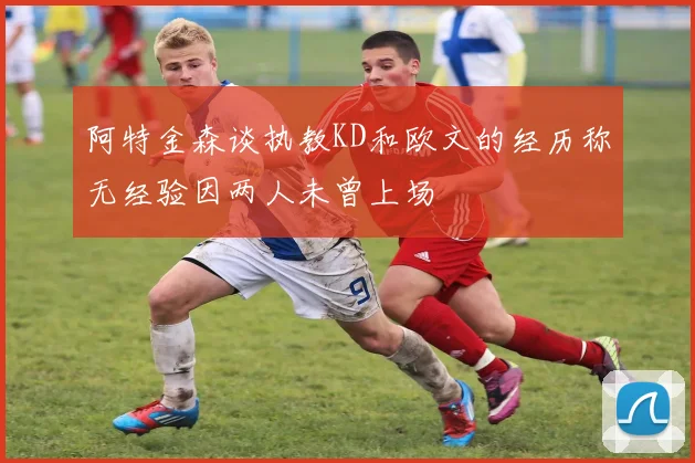 阿特金森谈执教KD和欧文的经历称无经验因两人未曾上场