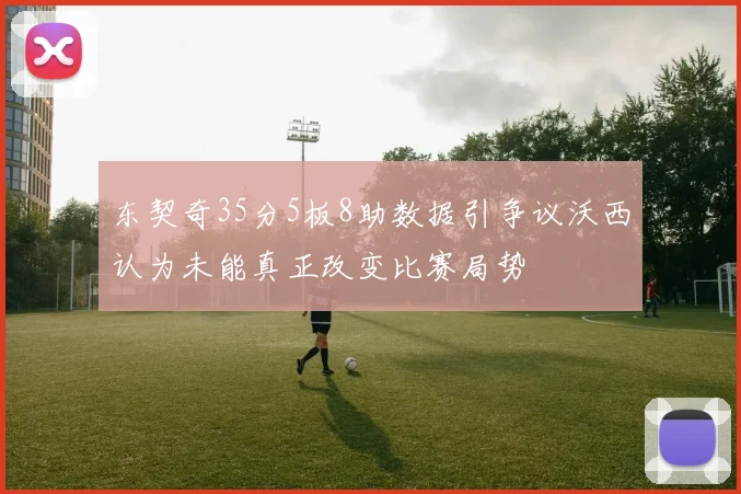 东契奇35分5板8助数据引争议沃西认为未能真正改变比赛局势