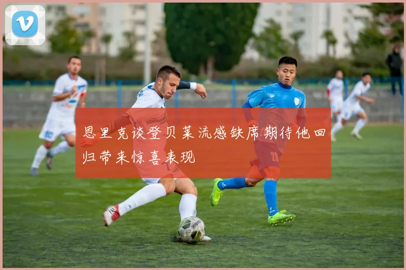 恩里克谈登贝莱流感缺席期待他回归带来惊喜表现