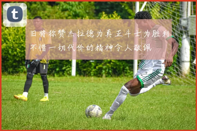 旧将称赞杰拉德为真正斗士为胜利不惜一切代价的精神令人敬佩