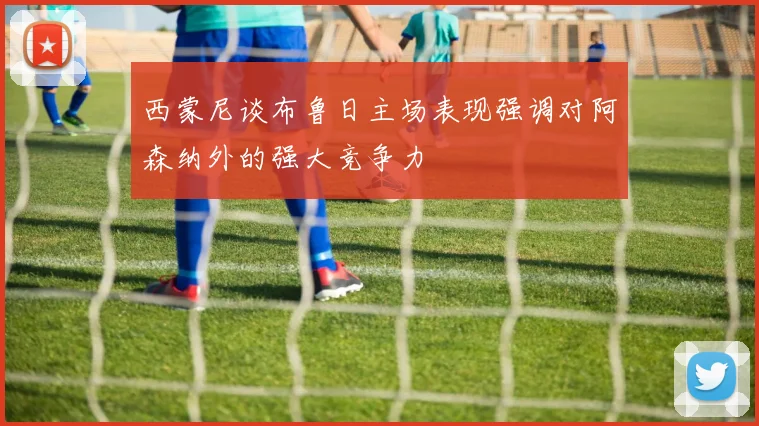 西蒙尼谈布鲁日主场表现强调对阿森纳外的强大竞争力