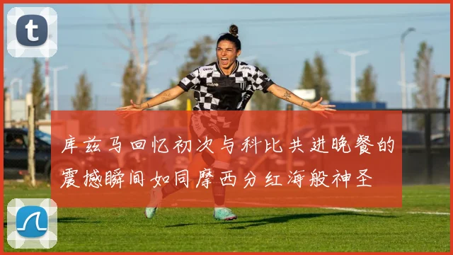 库兹马回忆初次与科比共进晚餐的震撼瞬间如同摩西分红海般神圣