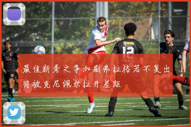 最佳新秀之争加剧弗拉格若不复出将被克尼佩尔拉开差距