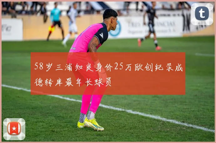 58岁三浦知良身价25万欧创纪录成德转库最年长球员