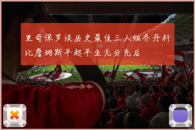 里奇保罗谈历史最佳三人组乔丹科比詹姆斯平起平坐无分先后