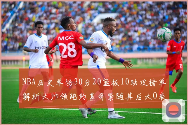 NBA历史单场30分20篮板10助攻榜单解析大帅领跑约基奇紧随其后大O表现不俗