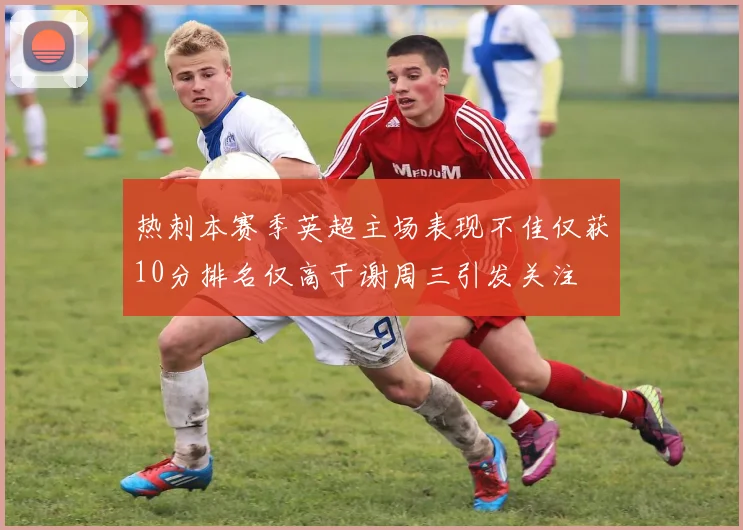 热刺本赛季英超主场表现不佳仅获10分排名仅高于谢周三引发关注