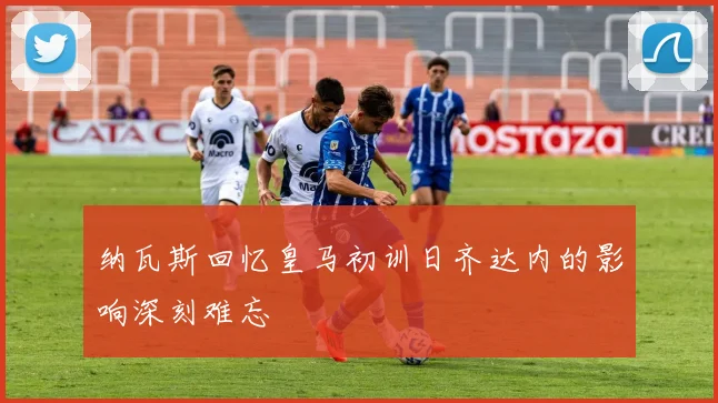 纳瓦斯回忆皇马初训日齐达内的影响深刻难忘