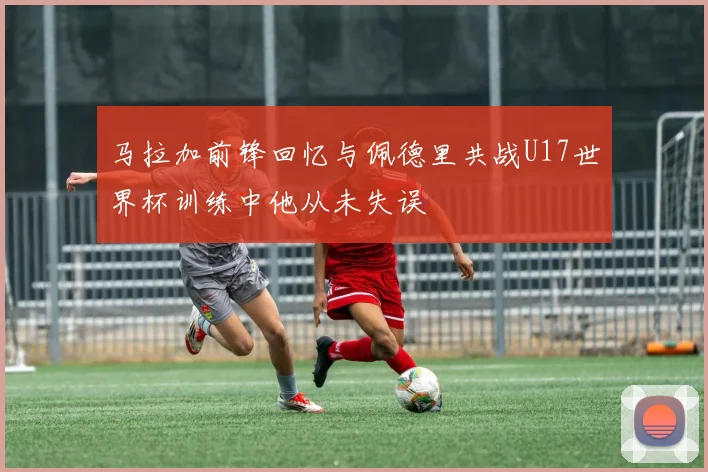 马拉加前锋回忆与佩德里共战U17世界杯训练中他从未失误