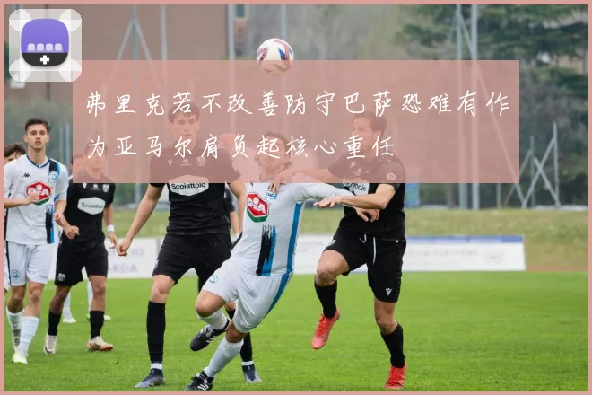 弗里克若不改善防守巴萨恐难有作为亚马尔肩负起核心重任