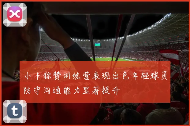 小卡称赞训练营表现出色年轻球员防守沟通能力显著提升
