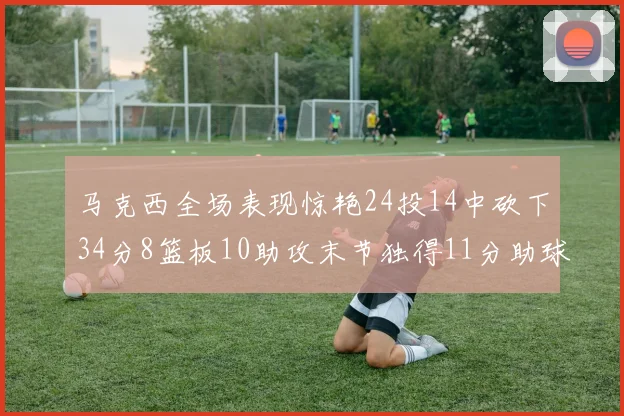 马克西全场表现惊艳24投14中砍下34分8篮板10助攻末节独得11分助球队取胜