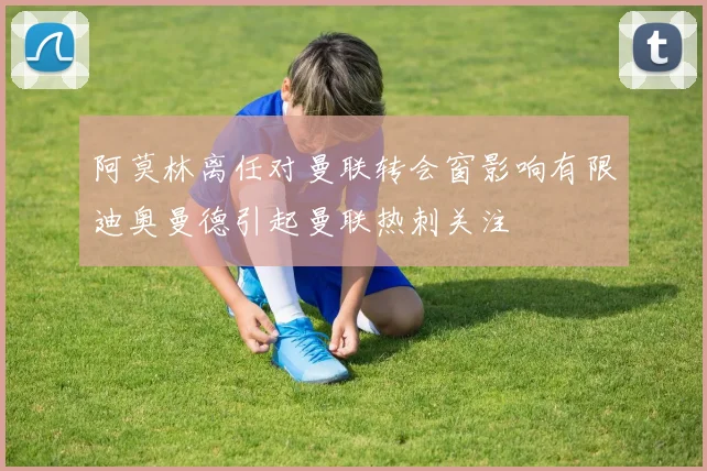 阿莫林离任对曼联转会窗影响有限迪奥曼德引起曼联热刺关注