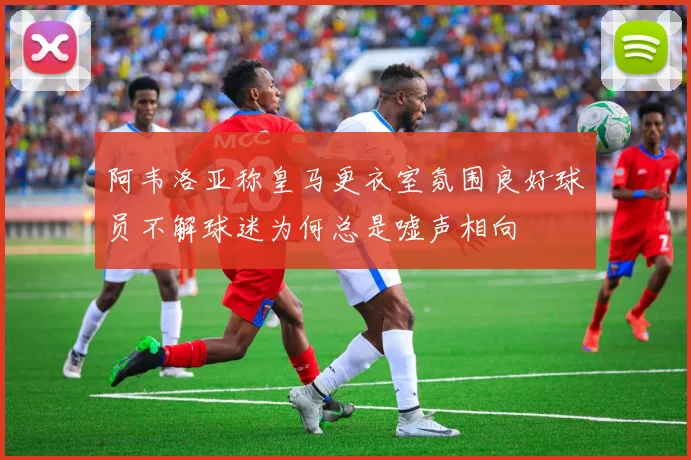 阿韦洛亚称皇马更衣室氛围良好球员不解球迷为何总是嘘声相向