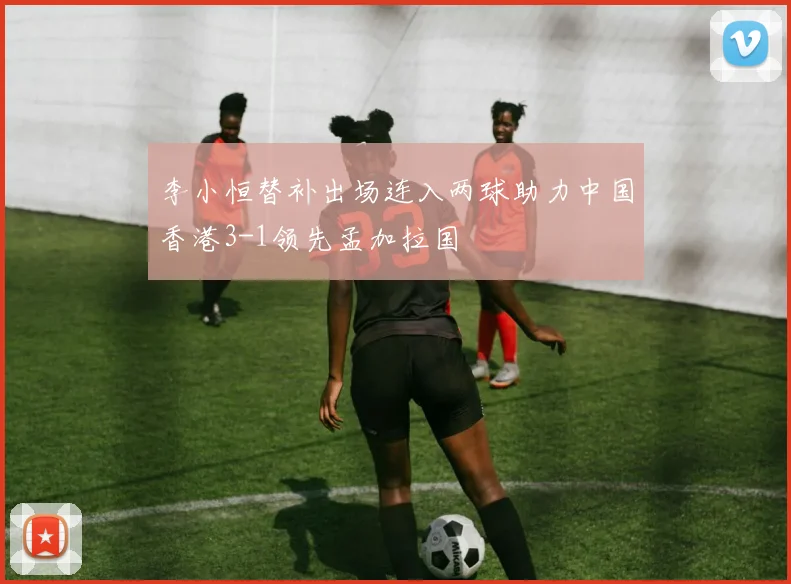 李小恒替补出场连入两球助力中国香港3-1领先孟加拉国