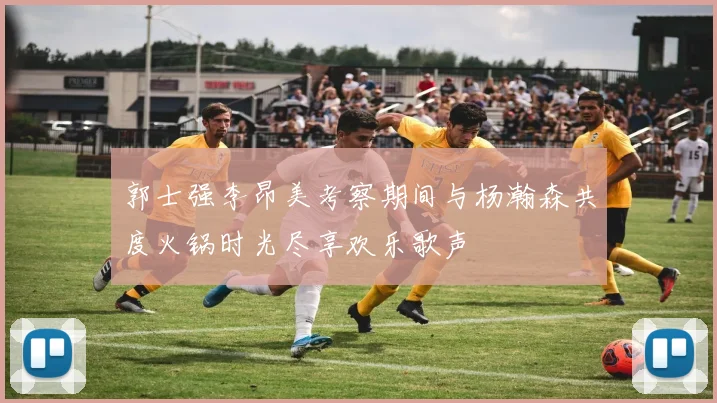 郭士强李昂美考察期间与杨瀚森共度火锅时光尽享欢乐歌声