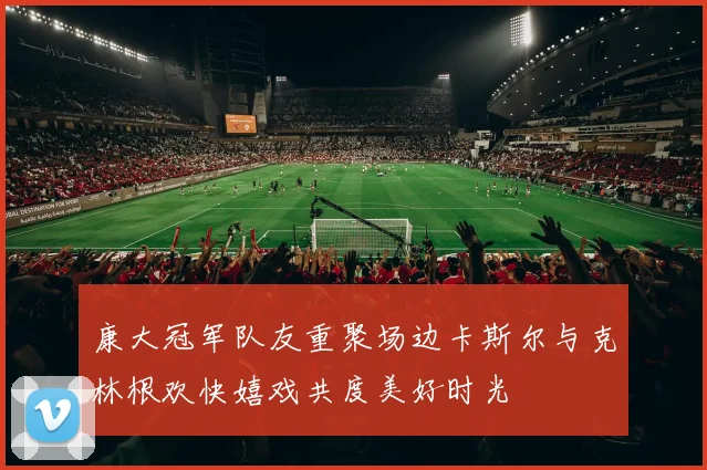 康大冠军队友重聚场边卡斯尔与克林根欢快嬉戏共度美好时光