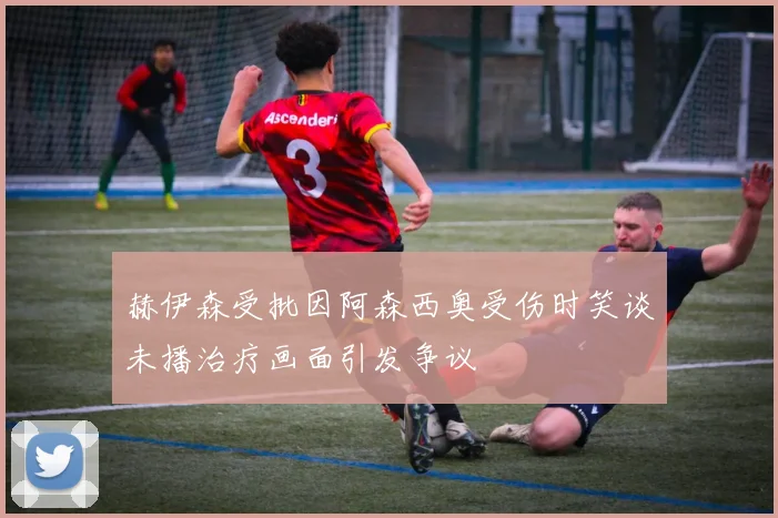 赫伊森受批因阿森西奥受伤时笑谈未播治疗画面引发争议