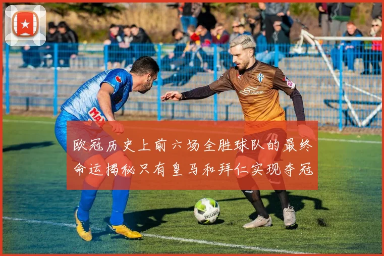 欧冠历史上前六场全胜球队的最终命运揭秘只有皇马和拜仁实现夺冠梦想